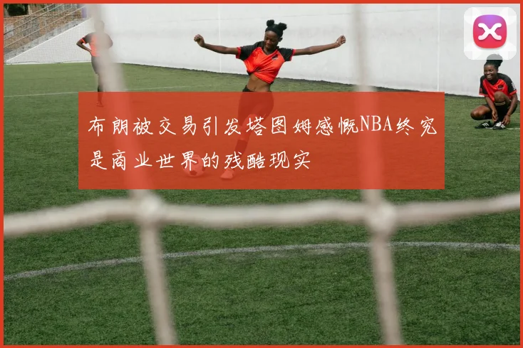 布朗被交易引发塔图姆感慨NBA终究是商业世界的残酷现实
