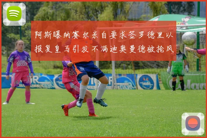 阿斯曝纳赛尔亲自要求签罗德里以报复皇马引发不满迪奥曼德被抢风波