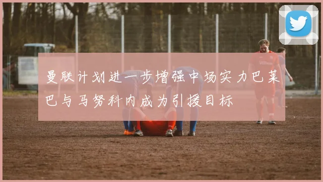 曼联计划进一步增强中场实力巴莱巴与马努科内成为引援目标