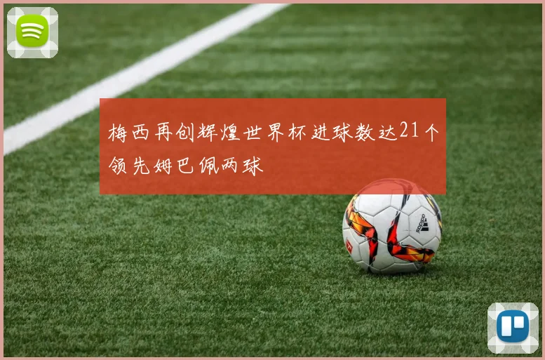 梅西再创辉煌世界杯进球数达21个领先姆巴佩两球