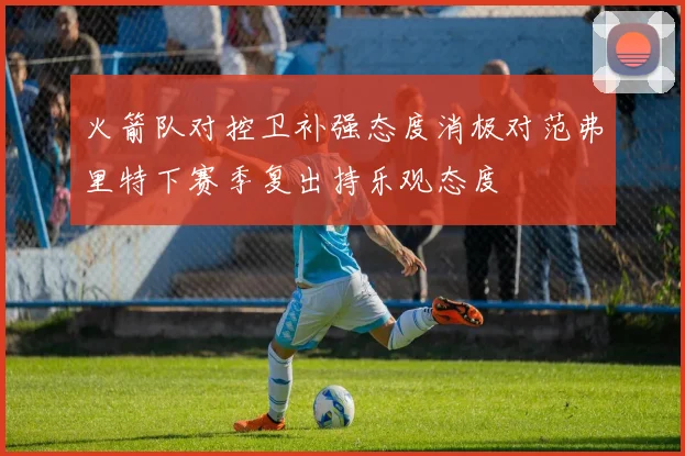 火箭队对控卫补强态度消极对范弗里特下赛季复出持乐观态度