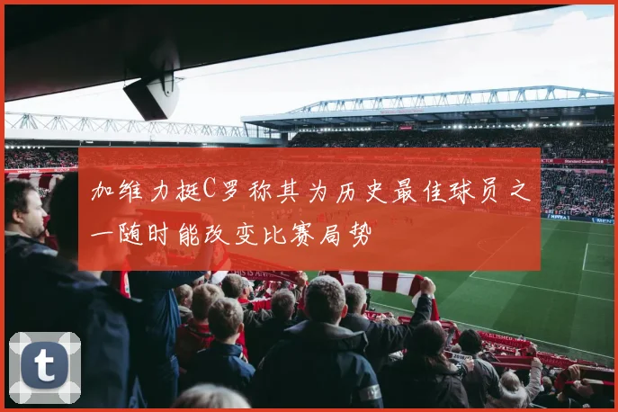 加维力挺C罗称其为历史最佳球员之一随时能改变比赛局势