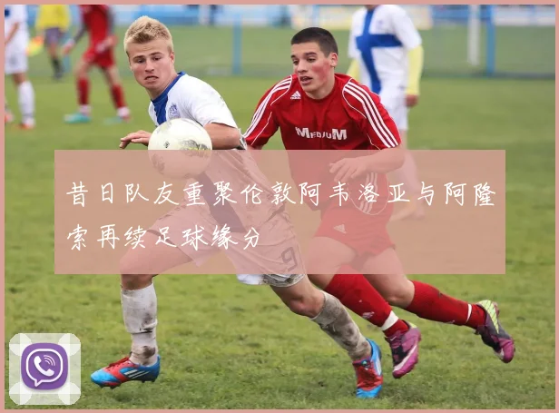 昔日队友重聚伦敦阿韦洛亚与阿隆索再续足球缘分