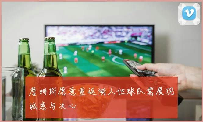 詹姆斯愿意重返湖人但球队需展现诚意与决心