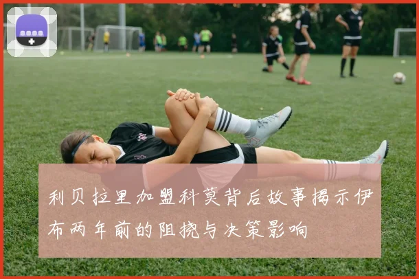 利贝拉里加盟科莫背后故事揭示伊布两年前的阻挠与决策影响