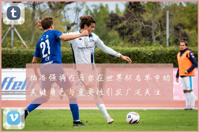 梅洛强调内马尔在世界杯名单中的关键角色与重要性引发广泛关注