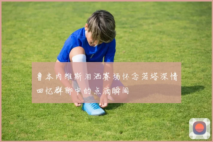 鲁本内维斯泪洒赛场怀念若塔深情回忆群聊中的点滴瞬间