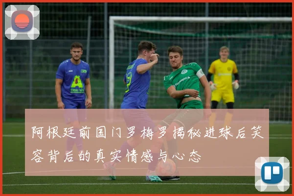 阿根廷前国门罗梅罗揭秘进球后笑容背后的真实情感与心态