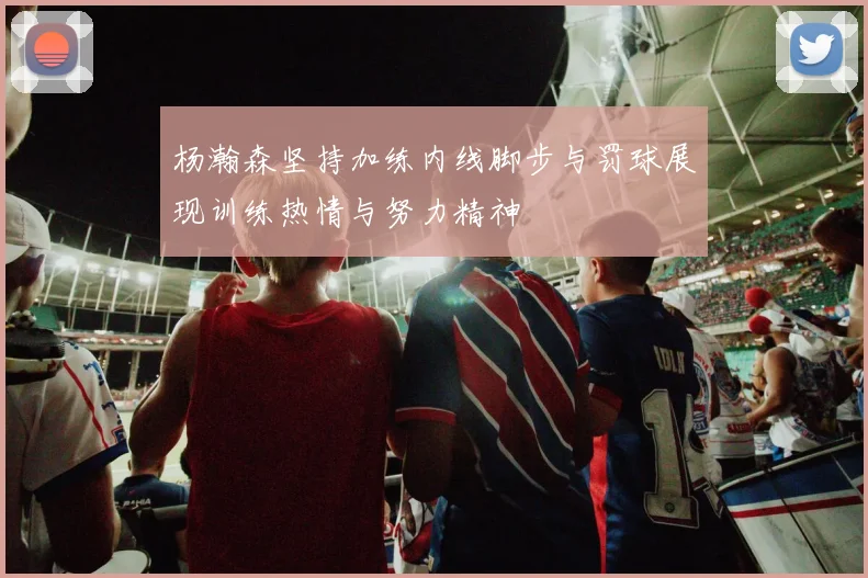 杨瀚森坚持加练内线脚步与罚球展现训练热情与努力精神