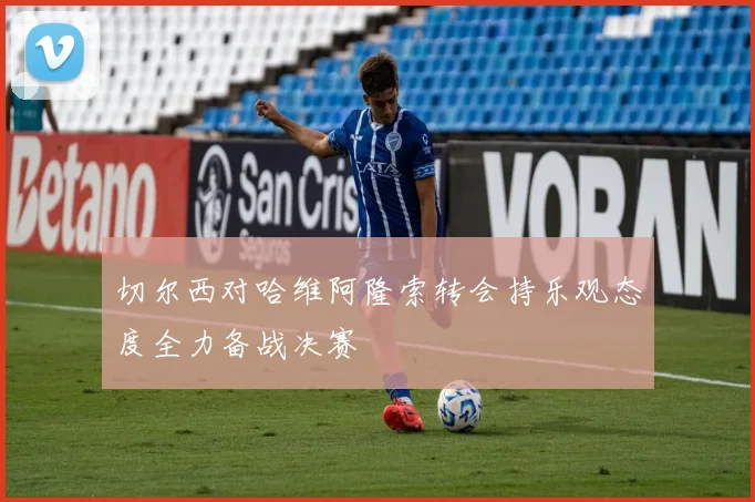 切尔西对哈维阿隆索转会持乐观态度全力备战决赛