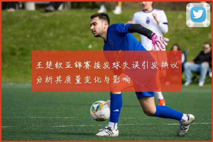 王楚钦亚锦赛接发球失误引发热议分析其质量变化与影响