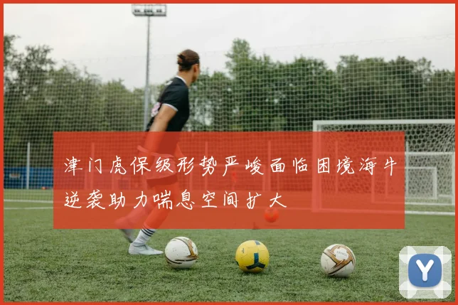 津门虎保级形势严峻面临困境海牛逆袭助力喘息空间扩大
