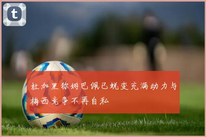 杜加里称姆巴佩已蜕变充满动力与梅西竞争不再自私