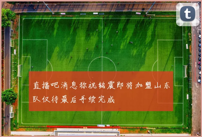 直播吧消息称祝铭震即将加盟山东队仅待最后手续完成