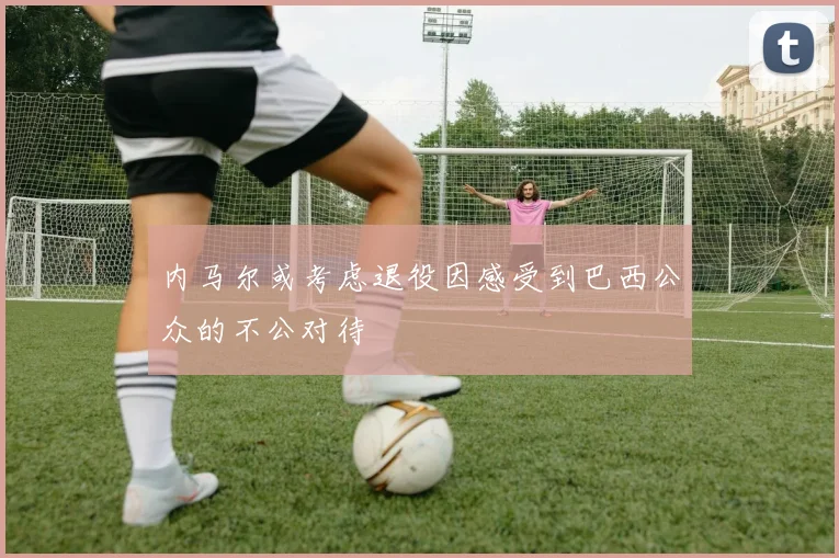 内马尔或考虑退役因感受到巴西公众的不公对待